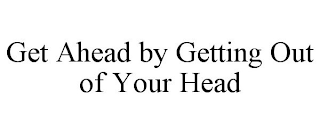 GET AHEAD BY GETTING OUT OF YOUR HEAD