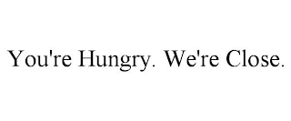 YOU'RE HUNGRY. WE'RE CLOSE.