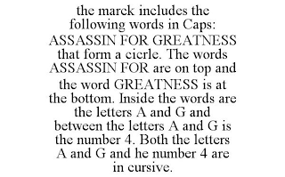 THE MARCK INCLUDES THE FOLLOWING WORDS IN CAPS: ASSASSIN FOR GREATNESS THAT FORM A CICRLE. THE WORDS ASSASSIN FOR ARE ON TOP AND THE WORD GREATNESS IS AT THE BOTTOM. INSIDE THE WORDS ARE THE LETTERS A AND G AND BETWEEN THE LETTERS A AND G IS THE NUMBER 4. BOTH THE LETTERS A AND G AND HE NUMBER 4 ARE IN CURSIVE.