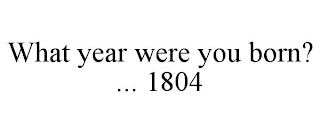 WHAT YEAR WERE YOU BORN? ... 1804