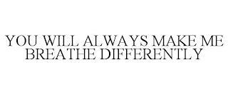 YOU WILL ALWAYS MAKE ME BREATHE DIFFERENTLY