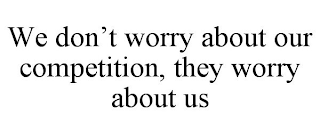 WE DON'T WORRY ABOUT OUR COMPETITION, THEY WORRY ABOUT US