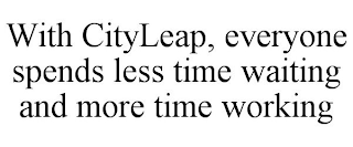 WITH CITYLEAP, EVERYONE SPENDS LESS TIME WAITING AND MORE TIME WORKING