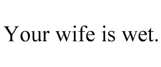 YOUR WIFE IS WET.