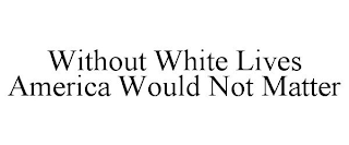 WITHOUT WHITE LIVES AMERICA WOULD NOT MATTER