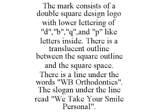 THE MARK CONSISTS OF A DOUBLE SQUARE DESIGN LOGO WITH LOWER LETTERING OF "D","B","Q",AND "P" LIKE LETTERS INSIDE. THERE IS A TRANSLUCENT OUTLINE BETWEEN THE SQUARE OUTLINE AND THE SQUARE SPACE. THERE IS A LINE UNDER THE WORDS "WB ORTHODONTICS". THE SLOGAN UNDER THE LINE READ "WE TAKE YOUR SMILE PERSONAL".