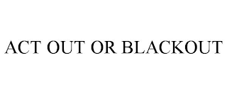 ACT OUT OR BLACKOUT