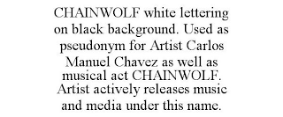 CHAINWOLF WHITE LETTERING ON BLACK BACKGROUND. USED AS PSEUDONYM FOR ARTIST CARLOS MANUEL CHAVEZ AS WELL AS MUSICAL ACT CHAINWOLF. ARTIST ACTIVELY RELEASES MUSIC AND MEDIA UNDER THIS NAME.