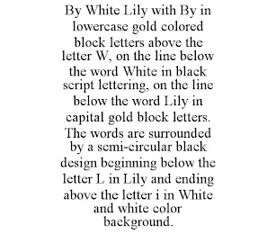 BY WHITE LILY WITH BY IN LOWERCASE GOLD COLORED BLOCK LETTERS ABOVE THE LETTER W, ON THE LINE BELOW THE WORD WHITE IN BLACK SCRIPT LETTERING, ON THE LINE BELOW THE WORD LILY IN CAPITAL GOLD BLOCK LETTERS. THE WORDS ARE SURROUNDED BY A SEMI-CIRCULAR BLACK DESIGN BEGINNING BELOW THE LETTER L IN LILY AND ENDING ABOVE THE LETTER I IN WHITE AND WHITE COLOR BACKGROUND.