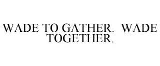 WADE TO GATHER. WADE TOGETHER.