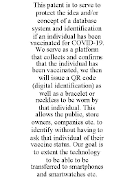 THIS PATENT IS TO SERVE TO PROTECT THE IDEA AND/OR CONCEPT OF A DATABASE SYSTEM AND IDENTIFICATION IF AN INDIVIDUAL HAS BEEN VACCINATED FOR COVID-19. WE SERVE AS A PLATFORM THAT COLLECTS AND CONFIRMS THAT THE INDIVIDUAL HAS BEEN VACCINATED, WE THEN WILL ISSUE A QR CODE (DIGITAL IDENTIFICATION) AS WELL AS A BRACELET OR NECKLESS TO BE WORN BY THAT INDIVIDUAL. THIS ALLOWS THE PUBLIC, STORE OWNERS, COMPANIES ETC. TO IDENTIFY WITHOUT HAVING TO ASK THAT INDIVIDUAL OF THEIR VACCINE STATUS. OUR GOAL IS TO EXTENT THE TECHNOLOGY TO BE ABLE TO BE TRANSFERRED TO SMARTPHONES AND SMARTWATCHES ETC.