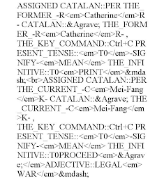 ASSIGNED CATALAN::PER THE_FORMER_-R<EM>CATHERINE</EM>R- CATALAN::&AGRAVE; THE_FORMER_-R<EM>CATHERINE</EM>R- , THE_KEY_COMMAND::CTRL+C PRESENT_TENSE::<EM>T0</EM>-SIGNIFY-<EM>MEAN</EM> THE_INFINITIVE::T0<EM>PRINT</EM>&MDASH;<BR>ASSIGNED CATALAN::PER THE_CURRENT_-C<EM>MEI-FANG</EM>K- CATALAN::&AGRAVE; THE_CURRENT_-C<EM>MEI-FANG</EM>K- , THE_KEY_COMMAND::CTRL+C PRESENT_TENSE::<EM>T0</EM>-SIGNIFY-<EM>MEAN</EM> THE_INFINITIVE::T0PROCEED<EM>&AGRAVE;</EM>ADJECTIVE::LEGAL<EM>WAR</EM>&MDASH;