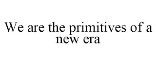 WE ARE THE PRIMITIVES OF A NEW ERA