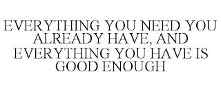 EVERYTHING YOU NEED YOU ALREADY HAVE, AND EVERYTHING YOU HAVE IS GOOD ENOUGH