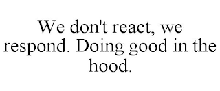 WE DON'T REACT, WE RESPOND. DOING GOOD IN THE HOOD.