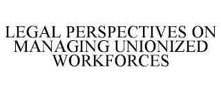 LEGAL PERSPECTIVES ON MANAGING UNIONIZED WORKFORCES