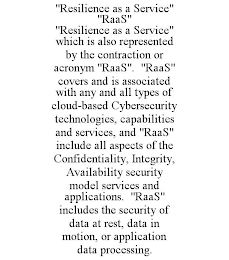 "RESILIENCE AS A SERVICE" "RAAS" "RESILIENCE AS A SERVICE" WHICH IS ALSO REPRESENTED BY THE CONTRACTION OR ACRONYM "RAAS". "RAAS" COVERS AND IS ASSOCIATED WITH ANY AND ALL TYPES OF CLOUD-BASED CYBERSECURITY TECHNOLOGIES, CAPABILITIES AND SERVICES, AND "RAAS" INCLUDE ALL ASPECTS OF THE CONFIDENTIALITY, INTEGRITY, AVAILABILITY SECURITY MODEL SERVICES AND APPLICATIONS. "RAAS" INCLUDES THE SECURITY OF DATA AT REST, DATA IN MOTION, OR APPLICATION DATA PROCESSING.