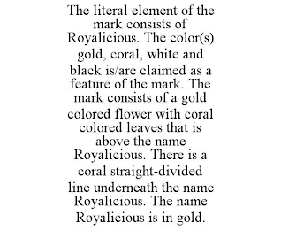 THE LITERAL ELEMENT OF THE MARK CONSISTS OF ROYALICIOUS. THE COLOR(S) GOLD, CORAL, WHITE AND BLACK IS/ARE CLAIMED AS A FEATURE OF THE MARK. THE MARK CONSISTS OF A GOLD COLORED FLOWER WITH CORAL COLORED LEAVES THAT IS ABOVE THE NAME ROYALICIOUS. THERE IS A CORAL STRAIGHT-DIVIDED LINE UNDERNEATH THE NAME ROYALICIOUS. THE NAME ROYALICIOUS IS IN GOLD.