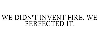 WE DIDN'T INVENT FIRE. WE PERFECTED IT.