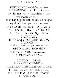 A DIPLOMA FAKE REFERENCE----32FWR.COM---- REGARDING_PROTOCOL::---- NO , IT'S NOT WRITTEN ANYWHERE -_THAT WE SHOULD DO THAT---- THEN HAY A_PROTOCOL , IF YOU DO NOT GET RIGHT QU'EST CE QUE C'EST _SEX---- IF I STATE [ NOT-SHHH! ] A_LAW_AT EXISTENCE _THAT I KNOW~OF , & IF YOU BREAK AQUESTA SAID-LAW , THEN SAID-YOU ARE BELOW SAID-ME---- IF ALBERT_EINSTEIN PHD WORKED AT USPTO AT 1902-1909 ,THEN WHY DID " YOU " CANCEL MY " APPLICATION " ?---- MOTTO :: " DEAR ACCOUNT_OWNER AT COMPLIANCE@COMPANY.COM , IF I DO ANYTHING ILLEGAL , THEN PLEASE LET ME KNOW . THANK YOU ! "