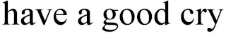 HAVE A GOOD CRY
