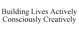 BUILDING LIVES ACTIVELY CONSCIOUSLY CREATIVELY