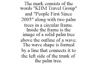 THE MARK CONSISTS OF THE WORDS "KHM TRAVEL GROUP" AND "PEOPLE FIRST SINCE 2005" ALONG WITH TWO PALM TREES IN A CIRCULAR FRAME. INSIDE THE FRAME IS THE IMAGE OF A SOLID PALM TREE ABOVE THE OUTLINE OF A WAVE. THE WAVE SHAPE IS FORMED BY A LINE THAT CONNECTS IT TO THE LEFT SIDE OF THE TRUNK OF THE PALM TREE.