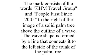 THE MARK CONSISTS OF THE WORDS "KHM TRAVEL GROUP" AND "PEOPLE FIRST SINCE 2005" TO THE RIGHT OF THE IMAGE OF A SOLID PALM TREE ABOVE THE OUTLINE OF A WAVE. THE WAVE SHAPE IS FORMED BY A LINE THAT CONNECTS IT TO THE LEFT SIDE OF THE TRUNK OF THE PALM TREE.