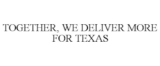 TOGETHER, WE DELIVER MORE FOR TEXAS