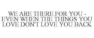 WE ARE THERE FOR YOU - EVEN WHEN THE THINGS YOU LOVE DON'T LOVE YOU BACK