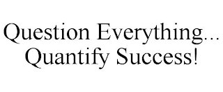 QUESTION EVERYTHING... QUANTIFY SUCCESS!