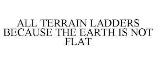 ALL TERRAIN LADDERS BECAUSE THE EARTH IS NOT FLAT