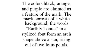 THE COLORS BLACK, ORANGE, AND PURPLE ARE CLAIMED AS A FEATURE OF THE MARK. THE MARK CONSISTS OF A WHITE BACKGROUND; THE WORDS "EARTHLY TONICS" IN A STYLIZED FONT FORM AN ARCH SHAPE ABOVE A SUN, RISING OUT OF TWO LOTUS PETALS.