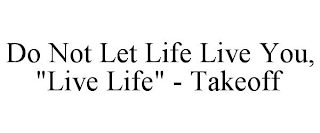 DO NOT LET LIFE LIVE YOU, "LIVE LIFE" - TAKEOFF