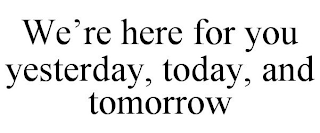 WE'RE HERE FOR YOU YESTERDAY, TODAY, AND TOMORROW