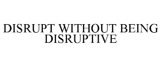 DISRUPT WITHOUT BEING DISRUPTIVE