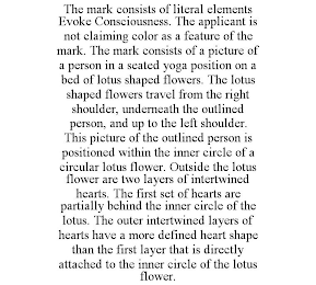 THE MARK CONSISTS OF LITERAL ELEMENTS EVOKE CONSCIOUSNESS. THE APPLICANT IS NOT CLAIMING COLOR AS A FEATURE OF THE MARK. THE MARK CONSISTS OF A PICTURE OF A PERSON IN A SEATED YOGA POSITION ON A BED OF LOTUS SHAPED FLOWERS. THE LOTUS SHAPED FLOWERS TRAVEL FROM THE RIGHT SHOULDER, UNDERNEATH THE OUTLINED PERSON, AND UP TO THE LEFT SHOULDER. THIS PICTURE OF THE OUTLINED PERSON IS POSITIONED WITHIN THE INNER CIRCLE OF A CIRCULAR LOTUS FLOWER. OUTSIDE THE LOTUS FLOWER ARE TWO LAYERS OF INTERTWINED HEARTS. THE FIRST SET OF HEARTS ARE PARTIALLY BEHIND THE INNER CIRCLE OF THE LOTUS. THE OUTER INTERTWINED LAYERS OF HEARTS HAVE A MORE DEFINED HEART SHAPE THAN THE FIRST LAYER THAT IS DIRECTLY ATTACHED TO THE INNER CIRCLE OF THE LOTUS FLOWER.