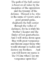 THE PATH OF THE BALL CARRIER IS BESET ON ALL SIDES BY THE INEQUITIES OF THE OPPOSITION AND THE TYRANNY OF THE DEFENSE. BLESSED IS HE, WHO IN THE NAME OF VICTORY AND A GOOD GROUND GAME, SHEPHERDS THE BALL CARRIER THROUGH THE VALLEY OF DARKNESS, FOR HE IS TRULY HIS BROTHER'S KEEPER AND THE FINDER OF LOST QUARTERBACKS. AND I WILL STRIKE DOWN UPON THEE WITH GREAT VENGEANCE AND FURIOUS ANGER THOSE WHO WOULD ATTEMPT TO TACKLE AND DESTROY MY BROTHERS. AND YOU WILL KNOW MY NAME IS THE O-LINE WHEN I LAY MY VENGEANCE UPON THEE!