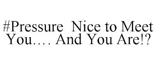 #PRESSURE NICE TO MEET YOU.... AND YOU ARE!?