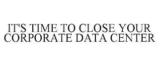 IT'S TIME TO CLOSE YOUR CORPORATE DATA CENTER