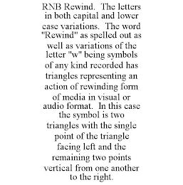 RNB REWIND. THE LETTERS IN BOTH CAPITAL AND LOWER CASE VARIATIONS. THE WORD "REWIND" AS SPELLED OUT AS WELL AS VARIATIONS OF THE LETTER "W" BEING SYMBOLS OF ANY KIND RECORDED HAS TRIANGLES REPRESENTING AN ACTION OF REWINDING FORM OF MEDIA IN VISUAL OR AUDIO FORMAT. IN THIS CASE THE SYMBOL IS TWO TRIANGLES WITH THE SINGLE POINT OF THE TRIANGLE FACING LEFT AND THE REMAINING TWO POINTS VERTICAL FROM ONE ANOTHER TO THE RIGHT.