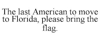 THE LAST AMERICAN TO MOVE TO FLORIDA, PLEASE BRING THE FLAG.