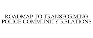 ROADMAP TO TRANSFORMING POLICE COMMUNITY RELATIONS