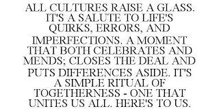 ALL CULTURES RAISE A GLASS. IT'S A SALUTE TO LIFE'S QUIRKS, ERRORS, AND IMPERFECTIONS. A MOMENT THAT BOTH CELEBRATES AND MENDS; CLOSES THE DEAL AND PUTS DIFFERENCES ASIDE. IT'S A SIMPLE RITUAL OF TOGETHERNESS - ONE THAT UNITES US ALL. HERE'S TO US.