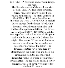 CHEVERRA (STYLIZED AND/OR WITH DESIGN, SEE MARK THE LITERAL ELEMENT OF THE MARK CONSISTS OF CHEVERRA. THE COLOR(S) WHITE, BLACK, RED, SILVER IS/ARE CLAIMED AS A FEATURE OF THE MARK. THE MARK CONSISTS OF THE CHEVERRA WINDSHIELD BANNER INCLUDES THE WORD CHEVERRA IN CAPITAL LETTERS EXCEPT FOR THE LETTER "A" WHICH IS LOWERCASE BUT THE SAME FONT SIZE AND WIDTH AS THE UPPERCASE LETTERS. THE LETTERS ARE MODIFIED CORNERSTONE MODULAR FONT TYPEFACE WITH A FONT SIZE OF 288 POINT AND A WIDTH APPROXIMATELY 2 TIMES THE HEIGHT. THE LETTERS "E" ARE MODIFIED SO AS TO CREATE A RADIUS ON THE ASCENDER AND DESCENDER PORTION OF THE LETTER. THE LOWERCASE LETTER "A" IS MODIFIED BY STRAIGHTENING THE MEAN LINE AND BASELINE EMANATING FROM THE ASCENDER AND DESCENDER RADIUS TO CREATE A RECTANGULAR STYLED LETTER. THE RED-BLACK AND RED-SILVER BANNERS ARE SCALED DOWN VERSIONS OF THE WINDSHIELD BANNER.