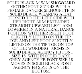 SOLID BLACK M W M SHOWCARD GOTHIC FONT SIZE 48 WITH A FEMALE DANCER SILHOUETTE IN SOLID BLACK WEARING A HAT TURNED TO THE LEFT SIDE WITH HER RIGHT ARM EXTENDED STRAIGHT UPWARD LEFT ARM LOWERED IN A NATURAL DANCE POSITION WITH HER RIGHT FOOT SLIGHTLY LIFTED ON THE TIP TOE AND LEFT FOOT SLIGHTLY LIFTED ON THE TIP TOE ON TOP OF THE WORDING MOMS IN SOLID BLACK AGENCY FB FONT SIZE 18 WITH IN SOLID DARK GREY AGENCY FB FONT SIZE 18 MOVES IN SOLID BLACK FONT AGENCY FB SIZE 18 ON THE BOTTOM.