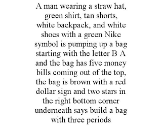 A MAN WEARING A STRAW HAT, GREEN SHIRT, TAN SHORTS, WHITE BACKPACK, AND WHITE SHOES WITH A GREEN NIKE SYMBOL IS PUMPING UP A BAG STARTING WITH THE LETTER B A AND THE BAG HAS FIVE MONEY BILLS COMING OUT OF THE TOP, THE BAG IS BROWN WITH A RED DOLLAR SIGN AND TWO STARS IN THE RIGHT BOTTOM CORNER UNDERNEATH SAYS BUILD A BAG WITH THREE PERIODS