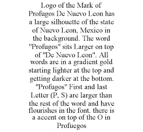 LOGO OF THE MARK OF PROFUGOS DE NUEVO LEON HAS A LARGE SILHOUETTE OF THE STATE OF NUEVO LEON, MEXICO IN THE BACKGROUND. THE WORD &quot;PROFUGOS&quot; SITS LARGER ON TOP OF &quot;DE NUEVO LEON&quot;. ALL WORDS ARE IN A GRADIENT GOLD STARTING LIGHTER AT THE trademark