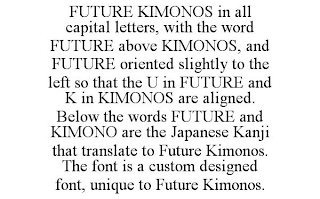 FUTURE KIMONOS IN ALL CAPITAL LETTERS, WITH THE WORD FUTURE ABOVE KIMONOS, AND FUTURE ORIENTED SLIGHTLY TO THE LEFT SO THAT THE U IN FUTURE AND K IN KIMONOS ARE ALIGNED. BELOW THE WORDS FUTURE AND KIMONO ARE THE JAPANESE KANJI THAT TRANSLATE TO FUTURE KIMONOS. THE FONT IS A CUSTOM DESIGNED FONT, UNIQUE TO FUTURE KIMONOS.