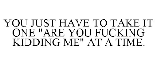 YOU JUST HAVE TO TAKE IT ONE "ARE YOU FUCKING KIDDING ME" AT A TIME.